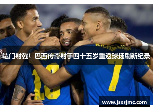 辕门射戟！巴西传奇射手四十五岁重返球场刷新纪录